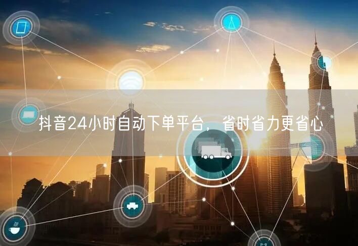 抖音24小时自动下单平台，省时省力更省心