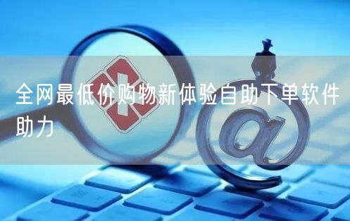 全网最低价购物新体验自助下单软件助力
