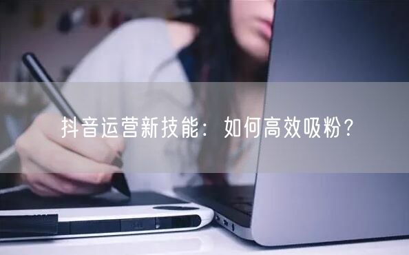 抖音运营新技能：如何高效吸粉？
